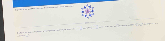 Explain how you would find the angles of rotational symmetry for the figure shown. 
< 
The figure has rotational symmetry at the angles that map one of the petals in the  □ layer to the □ position. Since there are □ such petals and 360°+□ +□° , the angles occur al 
multiples of □°