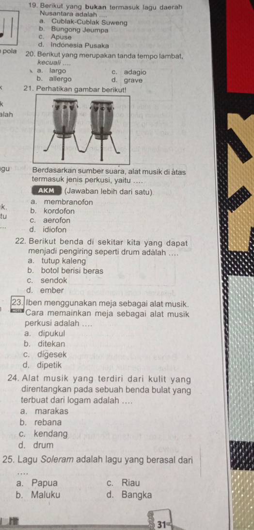 Berikut yang bukan termasuk lagu daerah
Nusantara adalah ....
a. Cublak-Cublak Suweng
b. Bungong Jeumpa
c. Apuse
d. Indönesia Pusaka
pola 20. Berikut yang merupakan tanda tempo lambat.
kecuali ....
a. largo c. adagio
b. allergo d. grave
21. Perhatikan gambar berikut!
alah
gu Berdasarkan sumber suara, alat musik di àtas
termasuk jenis perkusi, yaitu ....
AKM (Jawaban lebih dari satu)
a. membranofon
k. b. kordofon
tu c. aerofon
d. idiofon
22. Berikut benda di sekitar kita yang dapat
menjadi pengiring seperti drum adalah ....
a. tutup kaleng
b. botol berisi beras
c. sendok
d. ember
23. Iben menggunakan meja sebagai alat musik.
Cara memainkan meja sebagai alat musik
perkusi adalah ....
a. dipukul
b. ditekan
c. digesek
d. dipetik
24. Alat musik yang terdiri dari kulit yang
direntangkan pada sebuah benda bulat yang
terbuat dari logam adalah ....
a. marakas
b. rebana
c. kendang
d. drum
25. Lagu Soleram adalah lagu yang berasal dari
a. Papua c. Riau
b. Maluku d. Bangka
31