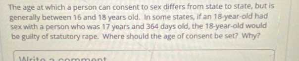 The age at which a person can consent to sex differs from state to state, but is 
generally between 16 and 18 years old. In some states, if an 18 -year-old had 
sex with a person who was 17 years and 364 days old, the 18 -year-old would 
be guilty of statutory rape. Where should the age of consent be set? Why? 
Mlrito