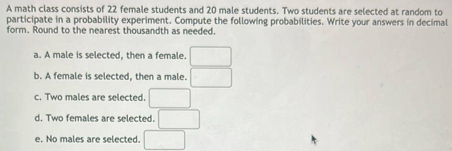 A math class consists of 22 female students and 20 male students. Two students are selected at random to 
participate in a probability experiment. Compute the following probabilities. Write your answers in decimal 
form. Round to the nearest thousandth as needed. 
a. A male is selected, then a female. ^ 
b. A female is selected, then a male. 
c. Two males are selected. 
d. Two females are selected. 
e. No males are selected. □ 