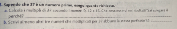 Sapendo che 37 è un numero primo, esegui quanto richiesto. 
a. Calcola i multipli di 37 secondo i numeri 9, 12 e 15. Che cosa osservi nei nsultati? Sai spiegare i 
perché?_ 
b. Scrivi almeno altri tre numeri che moltiplicati per 37 abbiano la stessa particolarità._