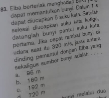 Elba berteriak menghadap Buk l 
dapat memantulkan bunyi. Dalam 1 s
dapat diucapkan 5 suku kata. Setelah
selesai diucapkan suku kata ketiga,
datanglah bunyi pantul suku kata
pertama. Jika cepat rambat bunyi di
udara saat itu 320 m/s, jarak antara
dinding pemantul dengan Elba yang
sekaligus sumber bunyi adalah . . . .
a. 96 m
b. 160 m
c. 192 m
hunyi melalui dua
d 720 m