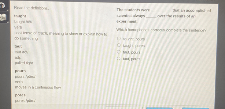 Read the definitions. The students were _that an accomplished
taught scientist always _over the results of an
taught /tôt/ experiment.
verb Which homophones correctly complete the sentence?
past tense of teach, meaning to show or explain how to
do something taught, pours
taut taught, pores
taut /tôt/ taut, pours
adj.
pulled tight taut, pores
pours
pours /pōrs/
verb
moves in a continuous flow
pores
pores /pôrs/