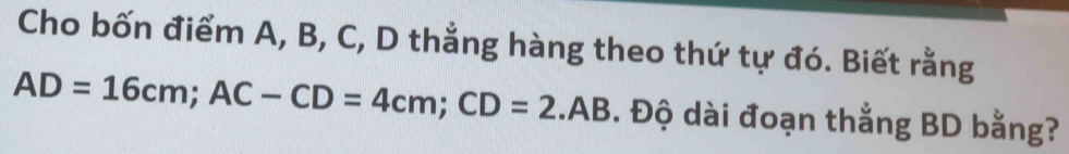 Cho bốn điểm A, B, C, D thẳng hàng theo thứ tự đó. Biết rằng
AD=16cm; AC-CD=4cm; CD=2.AB. Độ dài đoạn thẳng BD bằng?