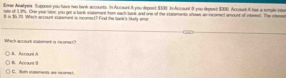 Error Analysis Suppose you have two bank accounts. In Account A you deposit $100. In Account B you deposit $300. Account A has a simple inte
rate of 1.9%. One year later, you get a bank statement from each bank and one of the statements shows an incorrect amount of interest. The interes
B is $5.70. Which account statement is incorrect? Find the bank's likely error.
Which account statement is incorrect?
A. Account A
B. Account B
C. Both statements are incorrect.