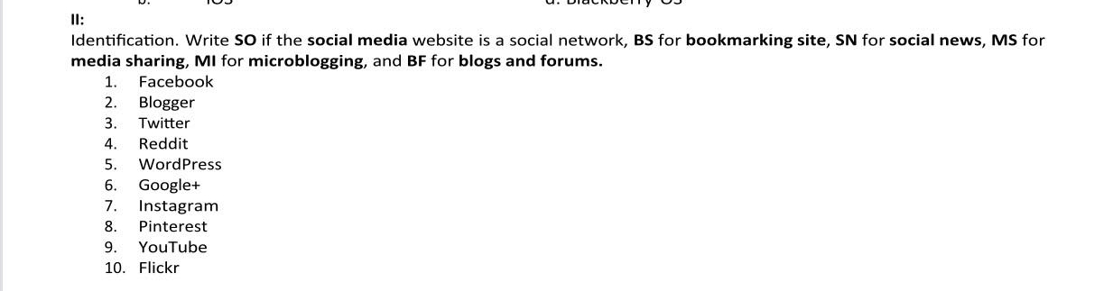 II: 
Identification. Write SO if the social media website is a social network, BS for bookmarking site, SN for social news, MS for 
media sharing, MI for microblogging, and BF for blogs and forums. 
1. Facebook 
2. Blogger 
3. Twitter 
4. Reddit 
5. WordPress 
6. Google+ 
7. Instagram 
8. Pinterest 
9. YouTube 
10. Flickr