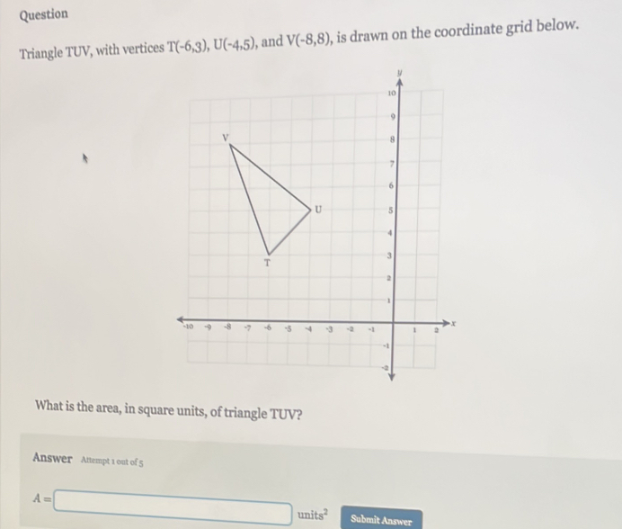 Question 
Triangle TUV, with vertices T(-6,3), U(-4,5) , and V(-8,8) , is drawn on the coordinate grid below. 
What is the area, in square units, of triangle TUV? 
Answer Attempt 1 out of 5
A=□ units^2 Submit Answer