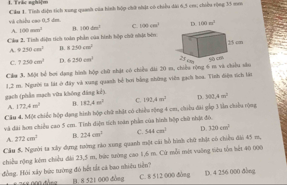 Trăc nghiệm
Câu 1. Tính diện tích xung quanh của hình hộp chữ nhật có chiều dài 6,5 cm; chiều rộng 35 mm
và chiều cao 0,5 dm.
A. 100mm^2 B. 100dm^2 C. 100cm^2 D. 100m^2
Câu 2. Tính diện tích toàn phần của hình hộp chữ nhật bên:
A. 9250cm^2 B. 8250cm^2
C. 7250cm^2 D. 6250cm^2
Câu 3. Một bể bơi dạng hình hộp chữ nhật có chiều dài 20 m, chiều rộng 6 m và chiều sâu
1,2 m. Người ta lát ở đáy và xung quanh bề bơi bằng những viên gạch hoa. Tính diện tích lát
gạch (phần mạch vữa không đáng kể).
A. 172, 4m^2 B. 182, 4m^2 C. 192, 4m^2 D. 302, 4m^2
Câu 4. Một chiếc hộp dạng hình hộp chữ nhật có chiều rộng 4 cm, chiều dài gấp 3 lần chiều rộng
và dài hơn chiều cao 5 cm. Tính diện tích toàn phần của hình hộp chữ nhật đó.
A. 272cm^2 B. 224cm^2 C. 544cm^2 D. 320cm^2
Câu 5. Người ta xây dựng tường rào xung quanh một cái hồ hình chữ nhật có chiều dài 45 m,
chiều rộng kém chiều dài 23,5 m, bức tường cao 1,6 m. Cứ mỗi mét vuông tiêu tốn hết 40 000
đồng. Hỏi xây bức tường đó hết tất cả bao nhiêu tiền?
8 268 000 đồng B. 8 521 000 đồng C. 8 512 000 đồng D. 4 256 000 đồng