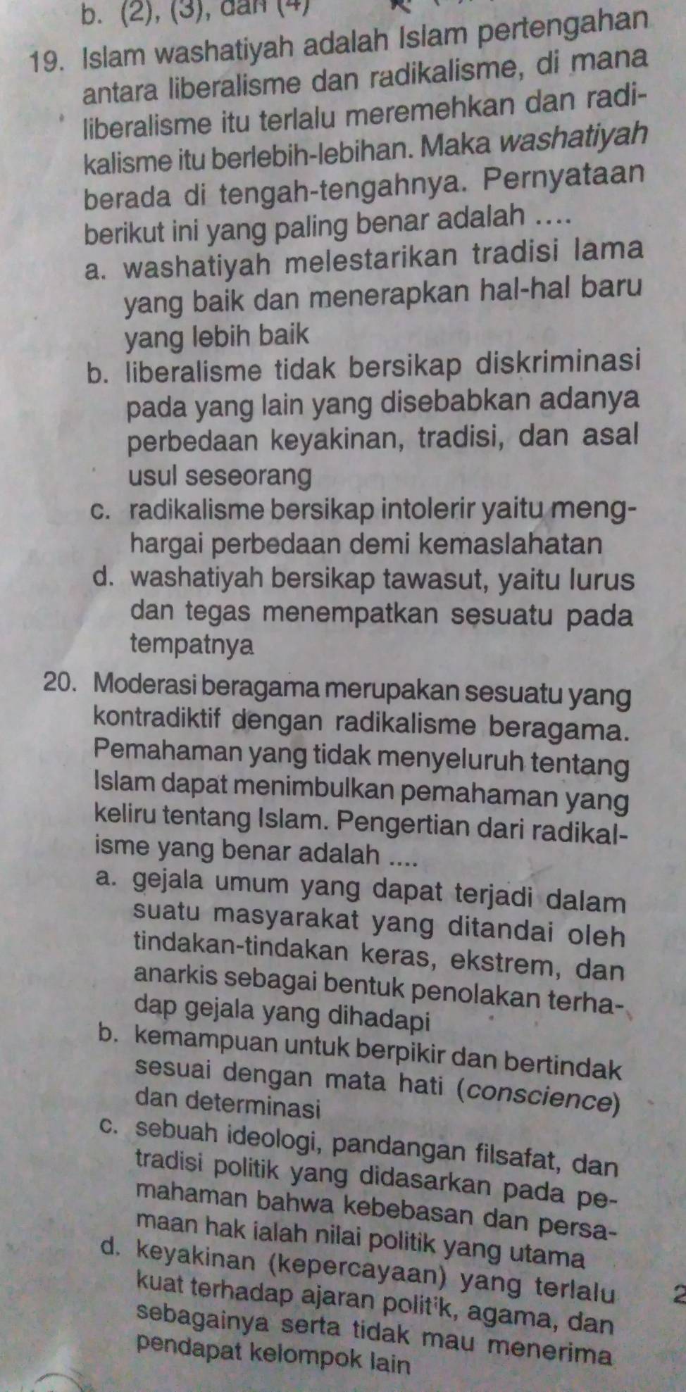 b. (2), (3), dan (4)
19. Islam washatiyah adalah Islam pertengahan
antara liberalisme dan radikalisme, di mana
liberalisme itu terlalu meremehkan dan radi-
kalisme itu berlebih-lebihan. Maka washatiyah
berada di tengah-tengahnya. Pernyataan
berikut ini yang paling benar adalah ....
a. washatiyah melestarikan tradisi lama
yang baik dan menerapkan hal-hal baru
yang lebih baik
b. liberalisme tidak bersikap diskriminasi
pada yang lain yang disebabkan adanya
perbedaan keyakinan, tradisi, dan asal
usul seseorang
c. radikalisme bersikap intolerir yaitu meng-
hargai perbedaan demi kemaslahatan
d. washatiyah bersikap tawasut, yaitu lurus
dan tegas menempatkan sesuatu pada 
tempatnya
20. Moderasi beragama merupakan sesuatu yang
kontradiktif dengan radikalisme beragama.
Pemahaman yang tidak menyeluruh tentang
Islam dapat menimbulkan pemahaman yang
keliru tentang Islam. Pengertian dari radikal-
isme yang benar adalah ....
a. gejala umum yang dapat terjadi dalam
suatu masyarakat yang ditandai oleh
tindakan-tindakan keras, ekstrem, dan
anarkis sebagai bentuk penolakan terha-
dap gejala yang dihadapi
b. kemampuan untuk berpikir dan bertindak
sesuai dengan mata hati (conscience)
dan determinasi
c. sebuah ideologi, pandangan filsafat, dan
tradisi politik yang didasarkan pada pe-
mahaman bahwa kebebasan dan persa-
maan hak ialah nilai politik yang utama
d. keyakinan (kepercayaan) yang terlalu
kuat terhadap ajaran polit'k, agama, dan
sebagainya serta tidak mau menerima
pendapat kelompok lain