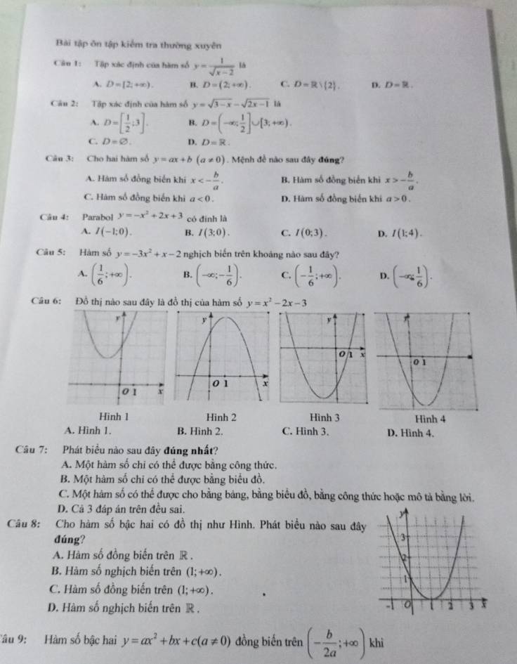 Bài tập ôn tập kiểm tra thường xuyên
Câu 1: Tập xác định của hàm số y= 1/sqrt(x-2) ls
A. D=[2;+∈fty ). B. D=(2;+∈fty ). C. D=R) 2 . p. D=R.
Câu 2: Tập xác định của hàm số y=sqrt(3-x)-sqrt(2x-1) là
A. D=[ 1/2 ;3]. B. D=(-∈fty , 1/2 ]∪ [3;+∈fty ).
C. D=varnothing . D. D=R.
Câu 3: Cho hai hàm số y=ax+b(a!= 0). Mệnh đề nào sau đây đúng?
A. Hám số đồng biển khi x<- b/a . B. Hàm số đồng biển khi x>- b/a .
C. Hàm số đồng biển khi a<0. D. Hàm số đồng biến khi a>0.
Câu 4: Parabol y=-x^2+2x+3 có đình là
A. I(-1;0). B. I(3:0). C. I(0;3). D. I(1;4).
Câu 5: Hàm số y=-3x^2+x-2 nghịch biến trên khoảng nào sau đây?
A. ( 1/6 ;+∈fty ). B. (-∈fty ;- 1/6 ). C. (- 1/6 ;+∈fty ). D. (-∈fty , 1/6 ).
Câu 6: Đồ thị nào sau đây là đồ thị của hàm số y=x^2-2x-3
Hinh 1 Hinh 2 Hình 3 Hình 4
A. Hình 1. B. Hình 2. C. Hình 3. D. Hinh 4.
Câu 7: Phát biểu nào sau đây đúng nhất?
A. Một hàm số chi có thể được bằng công thức.
B. Một hàm số chi có thể được bằng biểu đồ.
C. Một hàm số có thể được cho bằng bảng, bằng biểu đồ, bằng công thức hoặc mô tả bằng lời.
D. Cả 3 đáp án trên đều sai.
Câu 8: Cho hàm số bậc hai có đồ thị như Hình. Phát biểu nào sau đây
đúng?
A. Hàm số đồng biến trên R .
B. Hàm số nghịch biến trên (1;+∈fty ).
C. Hàm số đồng biến trên (1;+∈fty ).
D. Hàm số nghịch biến trên R . 
Câu 9: Hàm số bậc hai y=ax^2+bx+c(a!= 0) đồng biến trên (- b/2a ;+∈fty ) khi