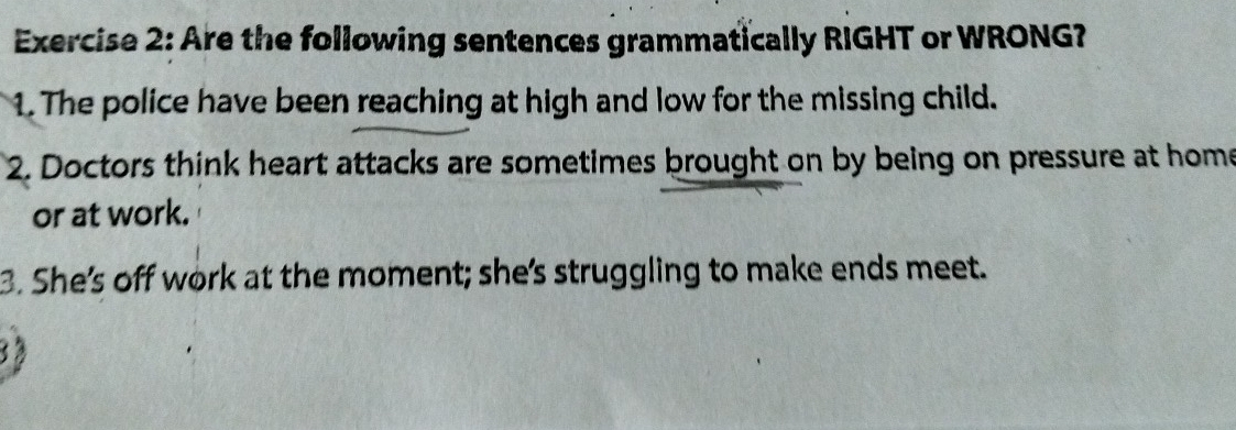 Are the following sentences grammatically RIGHT or WRONG? 
1. The police have been reaching at high and low for the missing child. 
2. Doctors think heart attacks are sometimes brought on by being on pressure at home 
or at work. 
3. She's off work at the moment; she's struggling to make ends meet. 
3 3