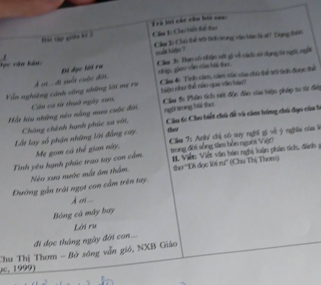 rh ln chố chu hin sou 
Bái tập gitn kỡ 2 
Cầu 15 Cho biết thể trơ 
Chụy 2: Chú thể tr tinh trong vên bản từ s? Tụng trức 
scalt bjoe 
/ 
Đục văn bản: 
Chu 3: Bạn có nhận xét gi về cácn sử dụng từr ngài, nghi 
Đi đọc tời rụ 
À cn đi suối cuộc đờn, dip, giao viên của bài tho. 
Vẫn nghiêng cánh vông những lới mẹ rụ Cầu 4: Tìhp cám, cảm xức của chi thể trớ tnh được thể 
niện vhu thể nào qua van ba? 
Câu ca từ thuờ ngày xưa, 
Chu S: Phân tến nét đặc đáo của biện pháp t tư đấp 
Hất hiu những néo nằng mưa cuộc đờn ngti trong bái thơ. 
Chống chênh hạnh phúc xa vời, Chu 6: Cho biết chú đề và cảm hóng chú đạo của b 
Lất lay số phận những lới đẳng cay the 
Mẹ gom cá thế gian này, Câu 7: An chú có suy nghi gi về ý nghĩa của 1 
IL Viết: Viết văn bản nghị luận phần tích, đánh g 
Tinh yêu hạnh phúc trao tay con cầm. trong đời sống tâm hồn nguời Việt? 
Néo xưa nước mất âm thằm. thơ 'Đi đọc ki rư'' (Chu Thị Them) 
Dướng gần trái ngọt con cầm trên tay. 
À o... 
Bóng cá mây bay 
Lời ru 
đi đọc tháng ngày đời con... 
Chu Thị Thơm - Bở sông vẫn gió, NXB Giáo 
,c, 1999)