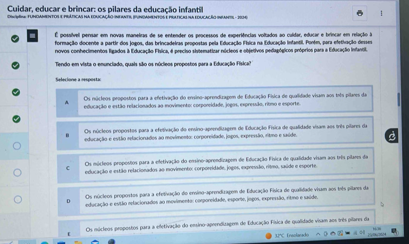 Cuidar, educar e brincar: os pilares da educação infantil
DisciplIna: FUNDAMENTOS E PRÁTICAS NA EDUCAÇÃO INFANTIL (FUNDAMENTOS E PRATICAS NA EDUCACÃO INFANTIL - 2024)
É possível pensar em novas maneiras de se entender os processos de experiências voltados ao cuidar, educar e brincar em relação à
formação docente a partir dos jogos, das brincadeiras propostas pela Educação Física na Educação Infantil. Porém, para efetivação desses
novos conhecimentos ligados à Educação Física, é preciso sistematizar núcleos e objetivos pedagógicos próprios para a Educação Infantil.
Tendo em vista o enunciado, quais são os núcleos propostos para a Educação Física?
Selecione a resposta:
Os núcleos propostos para a efetivação do ensino-aprendizagem de Educação Física de qualidade visam aos três pilares da
A educação e estão relacionados ao movimento: corporeidade, jogos, expressão, ritmo e esporte.
Os núcleos propostos para a efetivação do ensino-aprendizagem de Educação Física de qualidade visam aos três pilares da
B educação e estão relacionados ao movimento: corporeidade, jogos, expressão, ritmo e saúde.
Os núcleos propostos para a efetivação do ensino-aprendizagem de Educação Física de qualidade visam aos três pilares da
C educação e estão relacionados ao movimento: corporeidade, jogos, expressão, ritmo, saúde e esporte.
Os núcleos propostos para a efetivação do ensino-aprendizagem de Educação Física de qualidade visam aos três pilares da
D educação e estão relacionados ao movimento: corporeidade, esporte, jogos, expressão, ritmo e saúde.
E Os núcleos propostos para a efetivação do ensino-aprendizagem de Educação Física de qualidade visam aos três pilares da
32°C Ensolarado 23/06/2024 1636