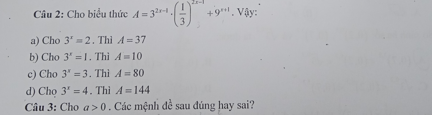 Cho biểu thức A=3^(2x-1)· ( 1/3 )^2x-1+9^(x+1). Vậy:
a) Cho 3^x=2. Thì A=37
b) Cho 3^x=1. Thì A=10
c) Cho 3^x=3. Thì A=80
d) Chọ 3^x=4. Thì A=144
Câu 3: Cho a>0. Các mệnh đề sau đúng hay sai?