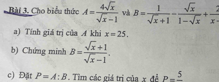 Cho biểu thức A= 4sqrt(x)/sqrt(x)-1  và B= 1/sqrt(x)+1 - sqrt(x)/1-sqrt(x) + 2/x- 
a) Tính giá trị của A khi x=25. 
b) Chứng minh B= (sqrt(x)+1)/sqrt(x)-1 . 
c) Đặt P=A:B. Tìm các giá trị của x đề P=frac 5