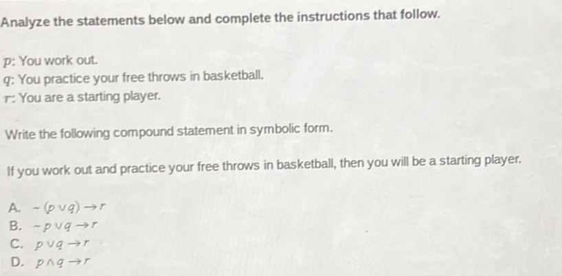 Analyze the statements below and complete the instructions that follow.
p: You work out.
q: You practice your free throws in basketball.
r: You are a starting player.
Write the following compound statement in symbolic form.
If you work out and practice your free throws in basketball, then you will be a starting player.
A. sim (pvee q)to r
B. sim pvee qto r
C. pvee qto r
D. pwedge qto r