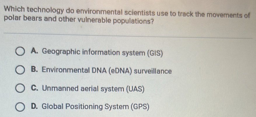 Which technology do environmental scientists use to track the movements of
polar bears and other vulnerable populations?
A. Geographic information system (GIS)
B. Environmental DNA (eDNA) surveillance
C. Unmanned aerial system (UAS)
D. Global Positioning System (GPS)