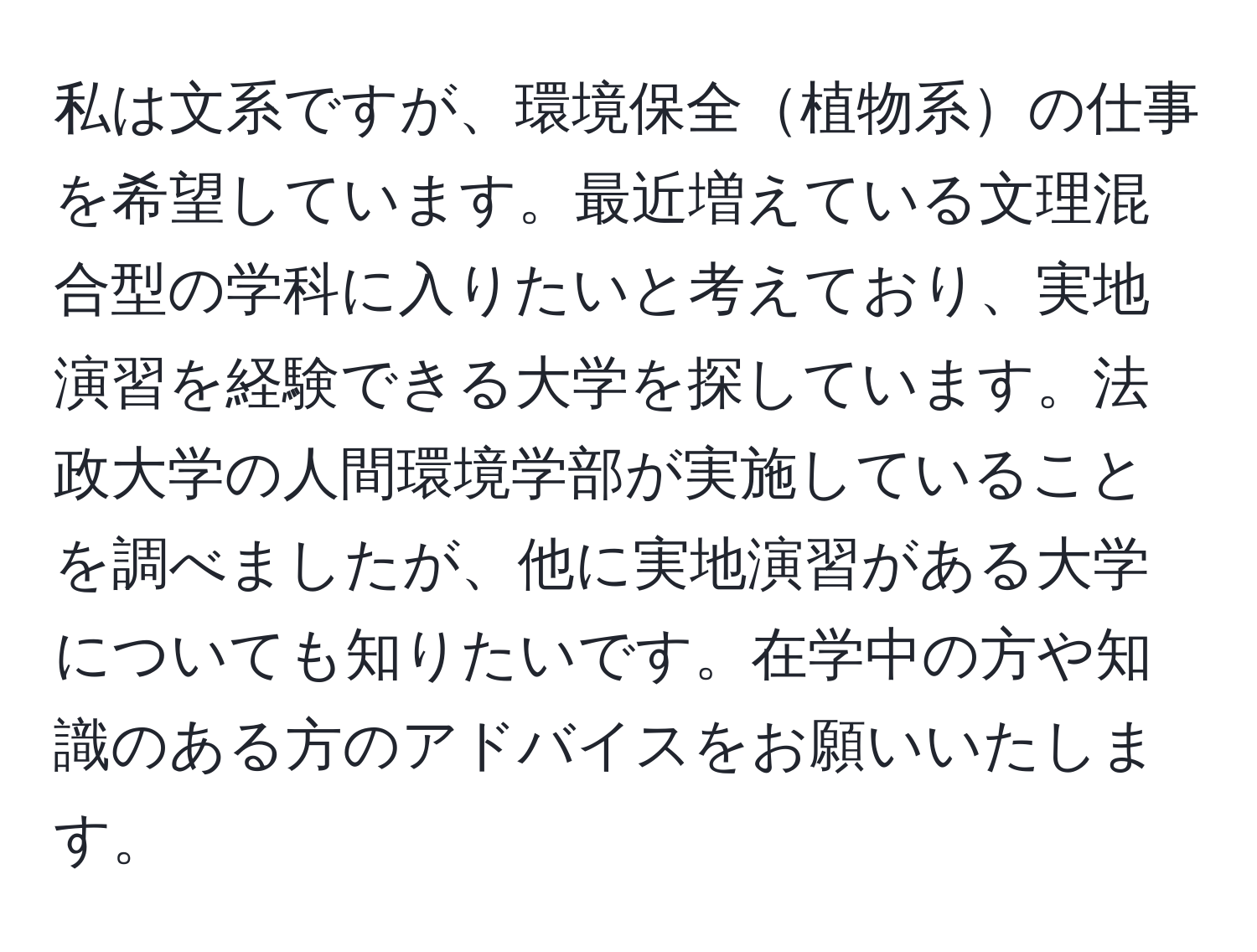 私は文系ですが、環境保全植物系の仕事を希望しています。最近増えている文理混合型の学科に入りたいと考えており、実地演習を経験できる大学を探しています。法政大学の人間環境学部が実施していることを調べましたが、他に実地演習がある大学についても知りたいです。在学中の方や知識のある方のアドバイスをお願いいたします。