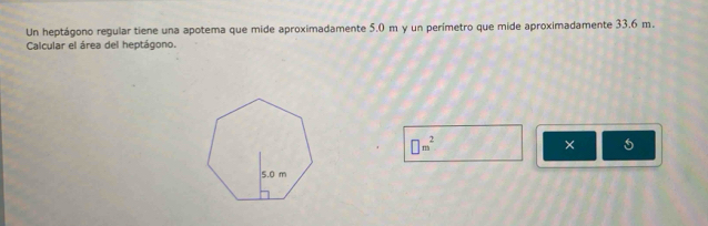 Un heptágono regular tiene una apotema que mide aproximadamente 5.0 m y un perímetro que mide aproximadamente 33.6 m. 
Calcular el área del heptágono.
□ m^2
× 5