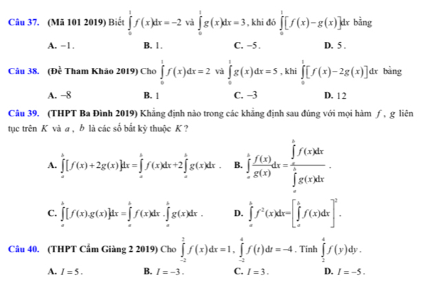 (Mã 101 2019) Biết ∈tlimits _0^(1f(x)dx=-2 và ∈tlimits _0^1g(x)dx=3 , khi đó ∈tlimits _0^1[f(x)-g(x)]dx bằng
A. −1. B. 1 . C. -5 . D. 5 .
Câu 38. (Đề Tham Khão 2019) Cho ∈tlimits _0^1f(x)dx=2 và ∈tlimits _0^1g(x)dx=5 , khi ∈tlimits _0^1[f(x)-2g(x)]dx bàng
A. -8 B. 1 C. -3 D. 12
Câu 39. (THPT Ba Đình 2019) Khẳng định nào trong các khẳng định sau đúng với mọi hàm ƒ, g liên
tục trên K và a , b là các số bắt kỳ thuộc K ?
A. ∈tlimits _a^b[f(x)+2g(x)]dx=∈tlimits _a^bf(x)dx+2∈tlimits _a^bg(x)dx. B. ∈tlimits _(-π)^tfrac f(x))g(x)dx=frac (∈tlimits _0)^tf(x)dx(∈tlimits _0)^(π)g(x)dx.
C. ∈tlimits _a^(b[f(x).g(x)]dx=∈tlimits _a^bf(x)dx.∈tlimits _a^bg(x)dx. D. ∈tlimits _a^bf^2)(x)dx=[∈tlimits _a^(bf(x)dx]^2).
Câu 40. (THPT Cẩm Giàng 2 2019) Cho ∈tlimits _(-2)^2f(x)dx=1,∈tlimits _(-2)^4f(t)dt=-4. Tính ∈tlimits _2^4f(y)dy.
A. I=5. B. I=-3. C. I=3. D. I=-5.