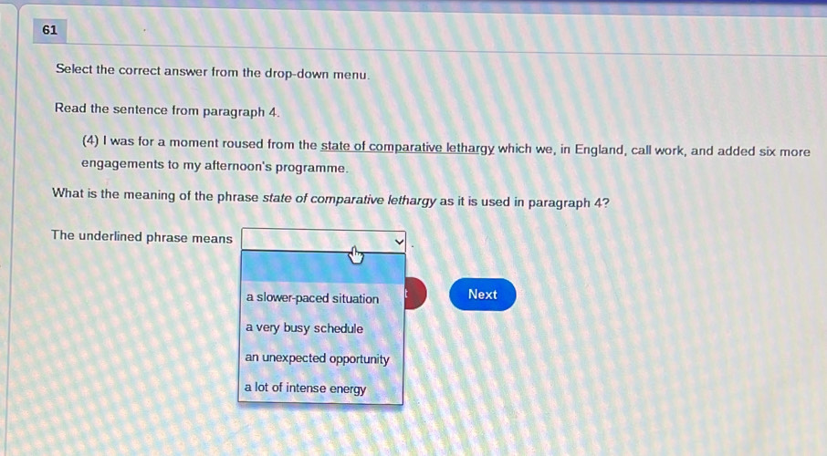 Select the correct answer from the drop-down menu.
Read the sentence from paragraph 4.
(4) I was for a moment roused from the state of comparative lethargy which we, in England, call work, and added six more
engagements to my afternoon's programme.
What is the meaning of the phrase state of comparative lethargy as it is used in paragraph 4?
The underlined phrase means
a slower-paced situation Next
a very busy schedule
an unexpected opportunity
a lot of intense energy