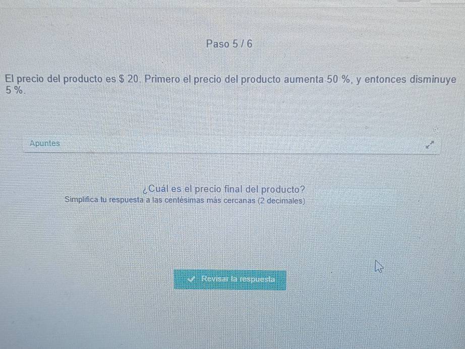 Paso 5 / 6 
El precio del producto es $ 20. Primero el precio del producto aumenta 50 %, y entonces disminuye
5%. 
Apuntes 
¿Cuál es el precio final del producto? 
Simplifica tu respuesta a las centésimas más cercanas (2 decimales) 
Revisar la respuesla