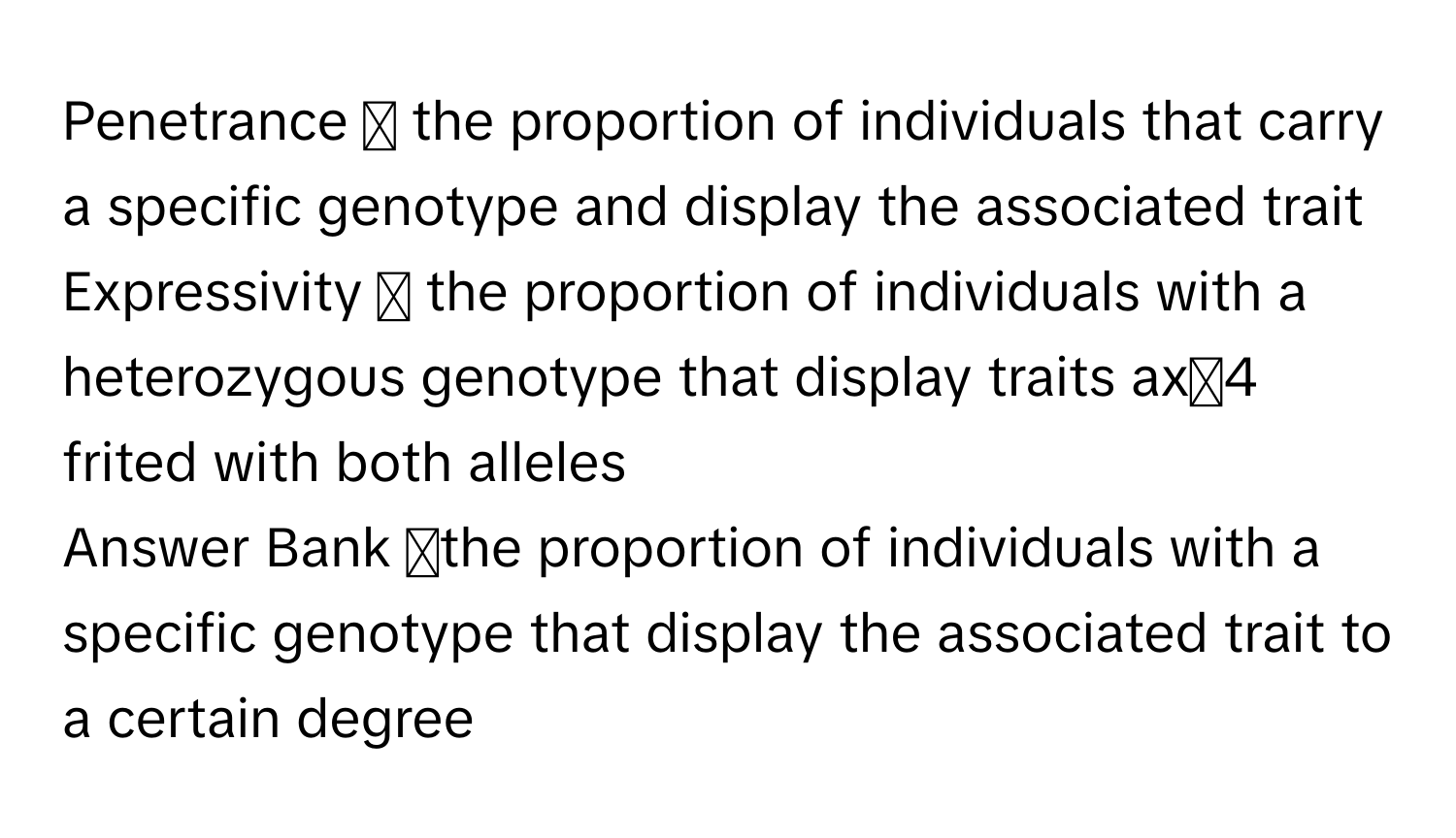 Penetrance ◻ ﻿the proportion of individuals that carry a specific genotype and display the associated trait
Expressivity ◻ ﻿the proportion of individuals with a heterozygous genotype that display traits ax্4 ﻿frited with both alleles
Answer Bank ◻the proportion of individuals with a specific genotype that display the associated trait to a certain degree