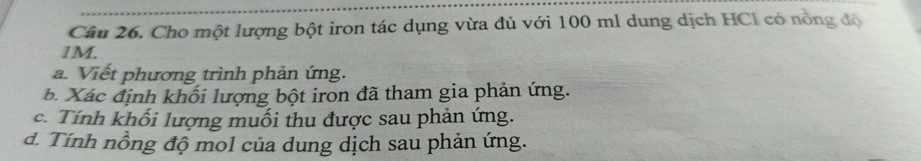 Cho một lượng bột iron tác dụng vừa đủ với 100 ml dung dịch HCl có nồng độ
1M. 
a. Viết phương trình phản ứng. 
b Xác định khối lượng bột iron đã tham gia phản ứng. 
c. Tính khối lượng muối thu được sau phản ứng. 
d. Tính nồng độ mol của dung dịch sau phản ứng.