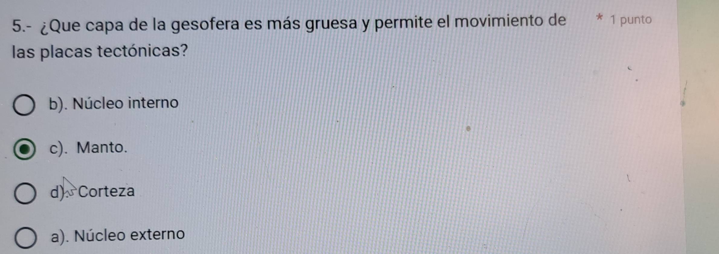 5.- ¿Que capa de la gesofera es más gruesa y permite el movimiento de * 1 punto
las placas tectónicas?
b). Núcleo interno
c). Manto.
d) Corteza
a). Núcleo externo