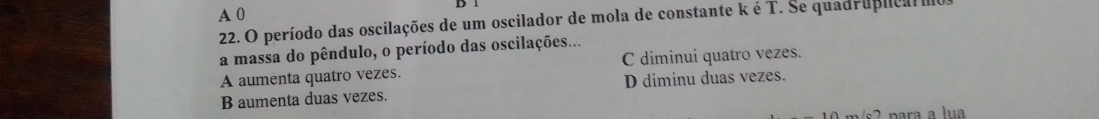 A 0
22. O período das oscilações de um oscilador de mola de constante k é T. Se quadruplica 
a massa do pêndulo, o período das oscilações...
A aumenta quatro vezes. C diminui quatro vezes.
B aumenta duas vezes. D diminu duas vezes.
para a lua