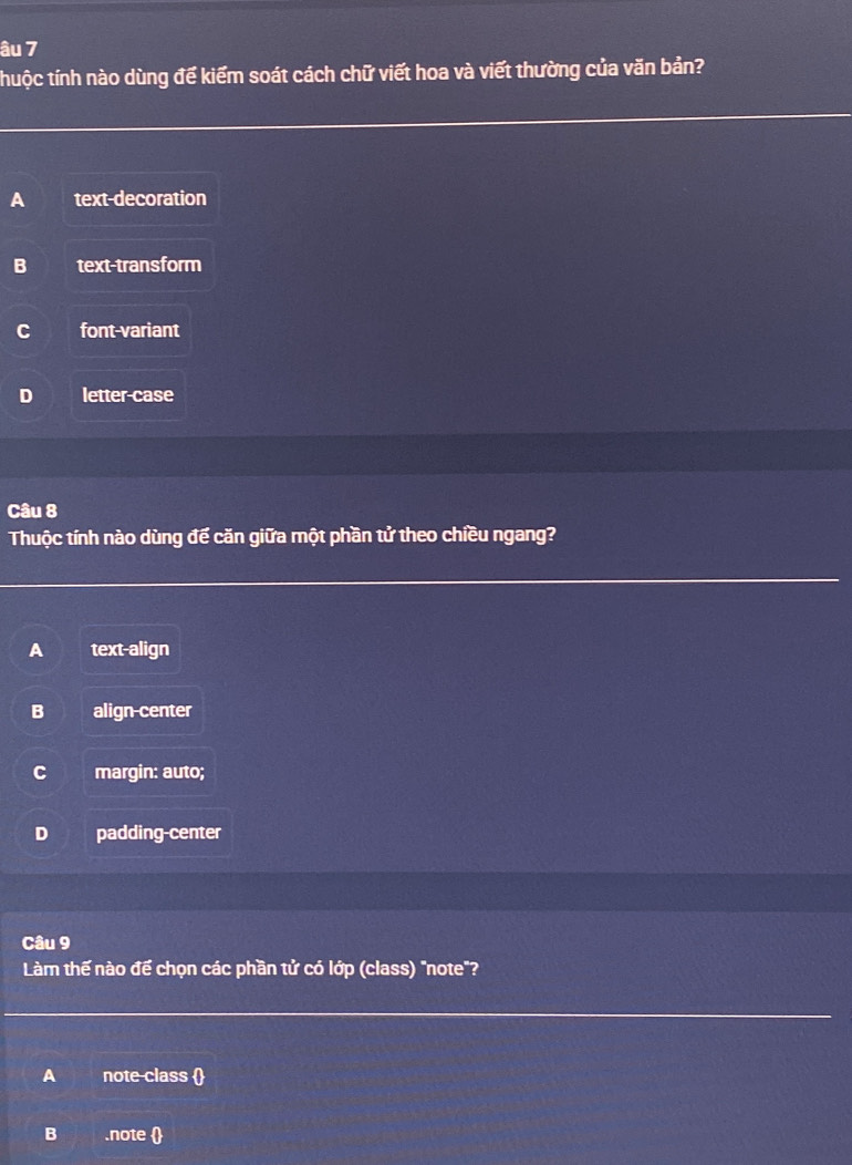 âu 7
thuộc tính nào dùng để kiểm soát cách chữ viết hoa và viết thường của văn bản?
A text-decoration
B text-transform
C font-variant
D letter-case
Câu 8
Thuộc tính nào dùng đế căn giữa một phần tử theo chiều ngang?
A text-align
B align center
C margin: auto;
D padding-center
Câu 9
Làm thế nào để chọn các phần tử có lớp (class) "note"?
A note-class 
B .note 