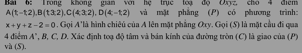 Bai 6: Trong không gian với hệ trục toạ độ Oxyz, cho 4 điểm
A(1;-1;2), B(1;3;2), C(4;3;2), D(4;-1;2) và mặt phẳng (P) có phương trình:
x+y+z-2=0. Gọi A'là hình chiêú của A lên mặt phẳng Oxy. Gọi (S) là mặt cầu đi qua
4 điểm A ’, B, C, D. Xác định toạ độ tâm và bán kính của đường tròn (C) là giao của (P) 
và (S).