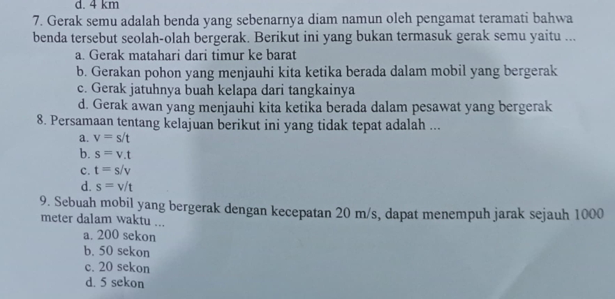 d. 4 km
7. Gerak semu adalah benda yang sebenarnya diam namun oleh pengamat teramati bahwa
benda tersebut seolah-olah bergerak. Berikut ini yang bukan termasuk gerak semu yaitu ...
a. Gerak matahari dari timur ke barat
b. Gerakan pohon yang menjauhi kita ketika berada dalam mobil yang bergerak
c. Gerak jatuhnya buah kelapa dari tangkainya
d. Gerak awan yang menjauhi kita ketika berada dalam pesawat yang bergerak
8. Persamaan tentang kelajuan berikut ini yang tidak tepat adalah ...
a. v=s/t
b. s=v.t
c. t=s/v
d. s=v/t
9. Sebuah mobil yang bergerak dengan kecepatan 20 m/s, dapat menempuh jarak sejauh 1000
meter dalam waktu ...
a. 200 sekon
b. 50 sekon
c. 20 sekon
d. 5 sekon