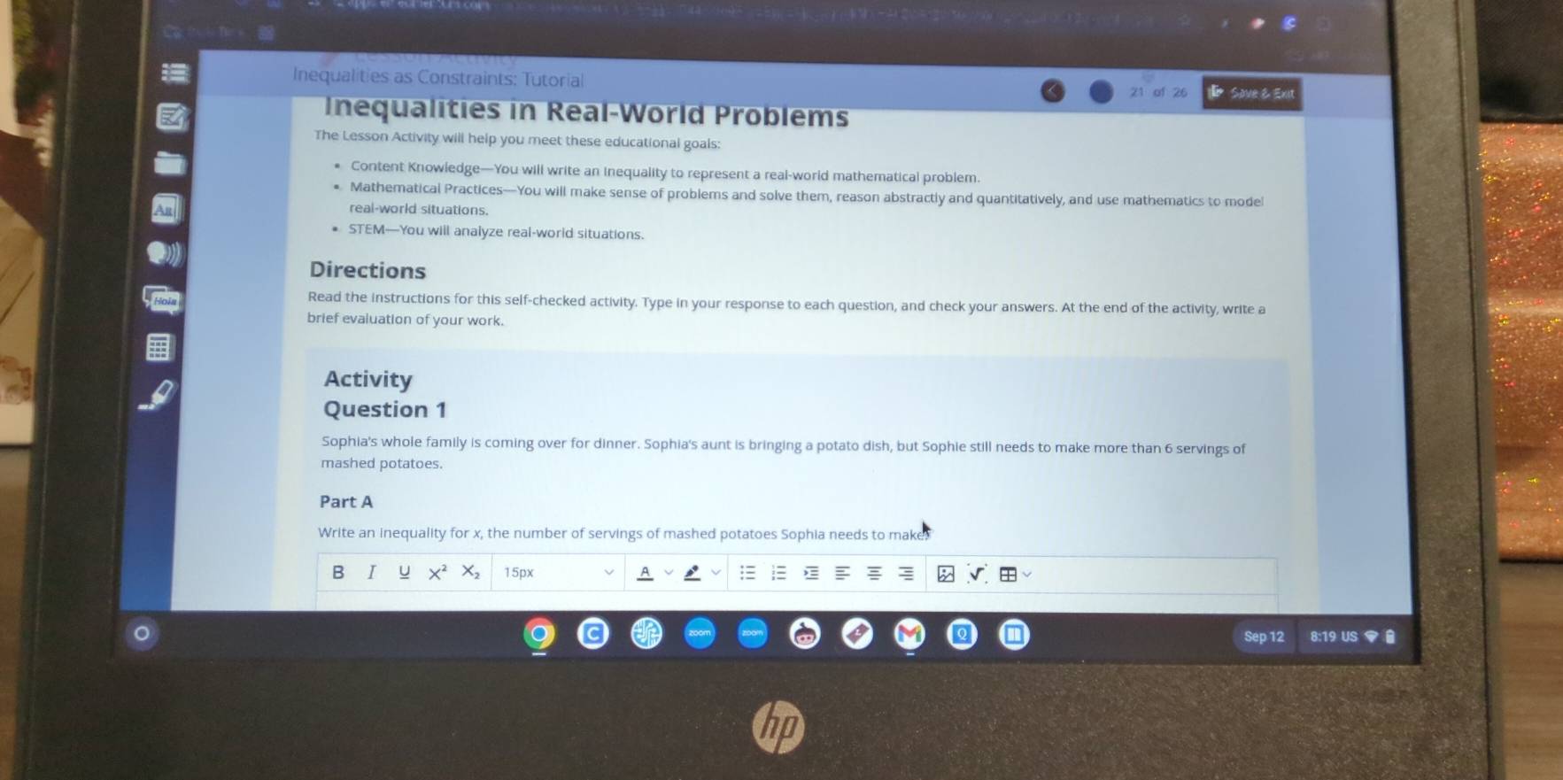 Inequalities as Constraints: Tutorial 
21 of 26 Sove Exit 
Inequalities in Real-World Problems 
The Lesson Activity will help you meet these educational goals: 
Content Knowledge—You will write an Inequality to represent a real-world mathematical problem. 
Mathematical Practices—You will make sense of problems and solve them, reason abstractly and quantitatively, and use mathematics to mode 
real-world situations. 
STEM—You will analyze real-world situations. 
Directions 
Read the instructions for this self-checked activity. Type in your response to each question, and check your answers. At the end of the activity, write a 
brief evaluation of your work. 
Activity 
Question 1 
Sophia's whole family is coming over for dinner. Sophia's aunt is bringing a potato dish, but Sophie still needs to make more than 6 servings of 
mashed potatoes. 
Part A 
Write an inequality for x, the number of servings of mashed potatoes Sophia needs to make 
B 1 15px A 
Sep 12 8:19 US ▼