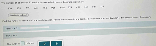 The number of calories in 12 randomly selected microwave dinners is shown here.
570 838 782 658 464 928 1092 974 491 558 609 735
Send data to Excel 
Find the range, variance, and standard deviation. Round the variance to one decimal place and the standard deviation to two decimal places, if necessary. 
Part: 0 / 3 
Part 1 of 3 
The range is □ calories. × a