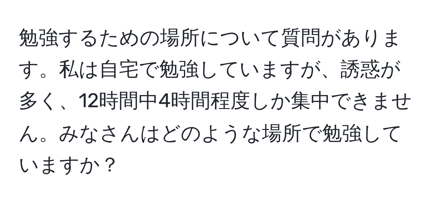 勉強するための場所について質問があります。私は自宅で勉強していますが、誘惑が多く、12時間中4時間程度しか集中できません。みなさんはどのような場所で勉強していますか？