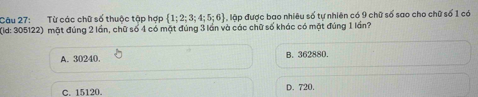 Từ các chữ số thuộc tập hợp  1;2;3;4;5;6 lập được bao nhiêu : 0 tự nhiên có 9 chữ số sao cho chữ số 1 có
(id: 305122) mặt đúng 2 lần, chữ số 4 có mặt đúng 3 lần và các chữ số khác có mặt đúng 1 lần?
A. 30240. B. 362880.
C. 15120. D. 720.