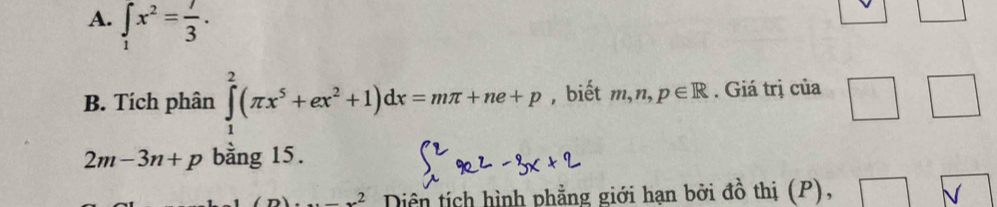 ∈tlimits _1x^2= 7/3 . 
B. Tích phân ∈tlimits _1^(2(π x^5)+ex^2+1)dx=mπ +ne+p , biết m, n, p∈ R. Giá trị của
2m-3n+p bằng 15. 
_ 2 Diền tích hình phẳng giới hạn bởi đồ thị (P), 
V