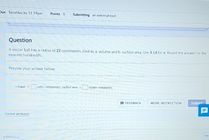 Due Saturday by 11.59pm Points 5 Submitting an external tool 
Question 
A soccer ball has a radius of 22 centimeters. Find its a. volume and b. surface area. Use 3.14 for π Round the answers to the 
nearest hundredth. 
Provide your answer below: 
volume □ cubic centimeters, surface área =□ square centuneters
#EEDBACK More Instruction SUBMIT 
Content amribution 
Previous
