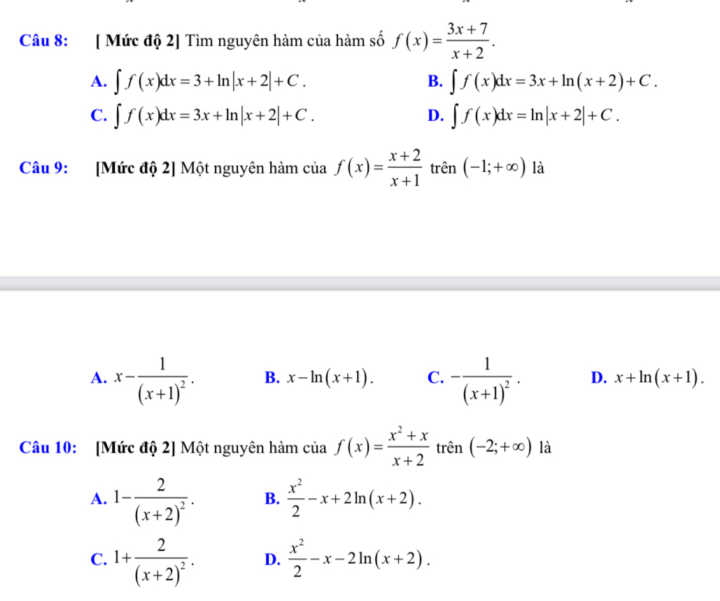 [ Mức độ 2] Tìm nguyên hàm của hàm số f(x)= (3x+7)/x+2 .
A. ∈t f(x)dx=3+ln |x+2|+C. ∈t f(x)dx=3x+ln (x+2)+C. 
B.
C. ∈t f(x)dx=3x+ln |x+2|+C. D. ∈t f(x)dx=ln |x+2|+C. 
Câu 9: [Mức độ 2] Một nguyên hàm của f(x)= (x+2)/x+1  trên (-1;+∈fty ) là
A. x-frac 1(x+1)^2. B. x-ln (x+1). C. -frac 1(x+1)^2. D. x+ln (x+1). 
Câu 10: [Mức độ 2] Một nguyên hàm của f(x)= (x^2+x)/x+2  trên (-2;+∈fty ) là
A. 1-frac 2(x+2)^2. B.  x^2/2 -x+2ln (x+2).
C. 1+frac 2(x+2)^2. D.  x^2/2 -x-2ln (x+2).