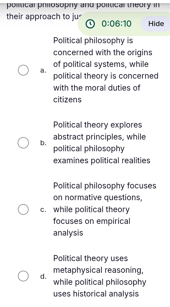 political philosophy and polítical theory in
their approach to ju<
、 0:06:10 Hide
 Political philosophy is
concerned with the origins
of political systems, while
a.
political theory is concerned
with the moral duties of
citizens
Political theory explores
b. abstract principles, while
political philosophy
examines political realities
Political philosophy focuses
on normative questions,
c. while political theory
focuses on empirical
analysis
Political theory uses
metaphysical reasoning,
d.
while political philosophy
uses historical analysis