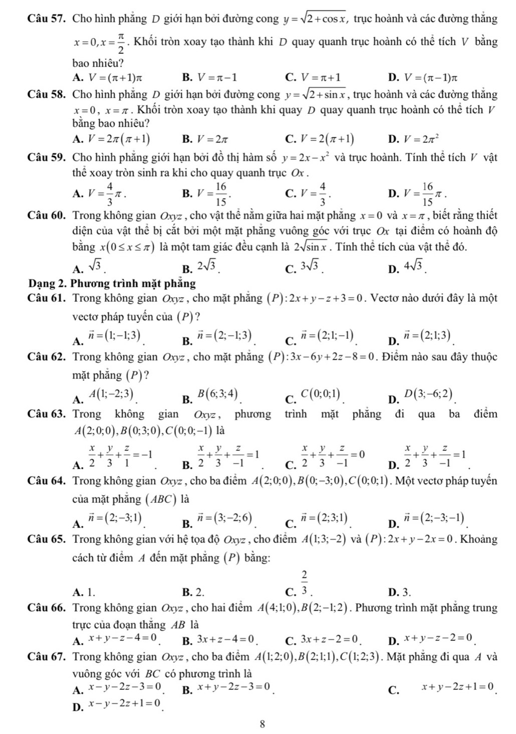 Cho hình phẳng D giới hạn bởi đường cong y=sqrt(2+cos x) , trục hoành và các đường thắng
x=0,x= π /2 . Khối tròn xoay tạo thành khi D quay quanh trục hoành có thể tích V bằng
bao nhiêu?
A. V=(π +1)π B. V=π -1 C. V=π +1 D. V=(π -1)π
Câu 58. Cho hình phẳng D giới hạn bởi đường cong y=sqrt(2+sin x) , trục hoành và các đường thắng
x=0,x=π. Khối tròn xoay tạo thành khi quay D quay quanh trục hoành có thể tích V
bằng bao nhiêu?
A. V=2π (π +1) B. V=2π C. V=2(π +1) D. V=2π^2
Câu 59. Cho hình phẳng giới hạn bởi đồ thị hàm số y=2x-x^2 và trục hoành. Tính thể tích V vật
thể xoay tròn sinh ra khi cho quay quanh trục Ox .
A. V= 4/3 π . V= 16/15 . C. V= 4/3 . D. V= 16/15 π .
B.
Câu 60. Trong không gian Oxyz , cho vật thể nằm giữa hai mặt phẳng x=0 và x=π , biết rằng thiết
diện của vật thể bị cắt bởi một mặt phăng vuông góc với trục Ox tại điểm có hoành độ
bằng x(0≤ x≤ π ) là một tam giác đều cạnh là 2sqrt(sin x). Tính thể tích của vật thể đó.
A. sqrt(3). 2sqrt(3). 3sqrt(3). 4sqrt(3).
B.
C.
D.
Dạng 2. Phương trình mặt phẳng
Câu 61. Trong không gian Oxyz , cho mặt phăng (P): 2x+y-z+3=0. Vectơ nào dưới đây là một
vectơ pháp tuyến của (P)?
A. vector n=(1;-1;3) vector n=(2;-1;3) C. vector n=(2;1;-1) D. vector n=(2;1;3).
B.
Câu 62. Trong không gian Oxyz , cho mặt phẳng (P):3x-6y+2z-8=0. Điểm nào sau đây thuộc
mặt phẳng (P)?
A. A(1;-2;3) B(6;3;4) C. C(0;0;1) D. D(3;-6;2)
B.
Câu 63. Trong không gian Oxyz , phương trình mặt phắng đi qua ba điểm
A(2;0;0),B(0;3;0),C(0;0;-1) là
A.  x/2 + y/3 + z/1 =-1
B.  x/2 + y/3 + z/-1 =1
C.  x/2 + y/3 + z/-1 =0
D.  x/2 + y/3 + z/-1 =1
Câu 64. Trong không gian Oxyz , cho ba điểm A(2;0;0),B(0;-3;0),C(0;0;1). Một vectơ pháp tuyến
của mặt phẳng (ABC) là
A. vector n=(2;-3;1)
B. vector n=(3;-2;6) vector n=(2;3;1) D. vector n=(2;-3;-1)
C.
Câu 65. Trong không gian với hệ tọa độ Oxyz , cho điểm A(1;3;-2) và (P):2x+y-2x=0. Khoảng
cách từ điểm A đến mặt phẳng (P) bằng:
A. 1. B. 2. C.  2/3 . D. 3.
Câu 66. Trong không gian Oxyz , cho hai điểm A(4;1;0),B(2;-1;2). Phương trình mặt phăng trung
trực của đoạn thắng AB là
A. x+y-z-4=0 B. 3x+z-4=0 C. 3x+z-2=0 D. x+y-z-2=0
Câu 67. Trong không gian Oxyz , cho ba điểm A(1;2;0),B(2;1;1),C(1;2;3). Mặt phăng đi qua A và
vuông góc với BC có phương trình là
A. x-y-2z-3=0 B. x+y-2z-3=0 C. x+y-2z+1=0
D. x-y-2z+1=0
8