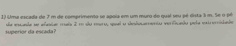 Uma escada de 7 m de comprimento se apoia em um muro do qual seu pé dista 3 m. Se o pé 
da escada se afastar mais 2 m do muro, quai o deslocamento verificado pela extremidade 
superior da escada?