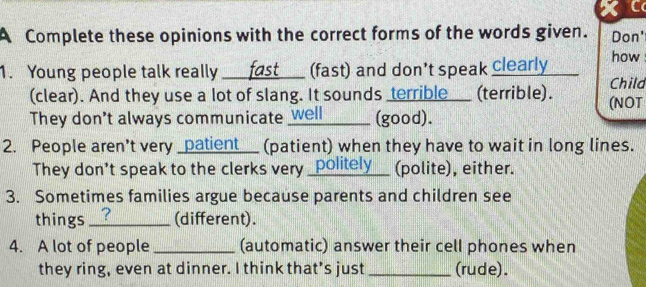 a 
A Complete these opinions with the correct forms of the words given. Don' 
1. Young people talk really ___ fast_ (fast) and don't speak clearly how 
Child 
(clear). And they use a lot of slang. It sounds terrible___ (terrible). (NOT 
They don't always communicate _well (good). 
2. People aren't very _patient__ (patient) when they have to wait in long lines. 
They don't speak to the clerks very _politely__ (polite), either. 
3. Sometimes families argue because parents and children see 
things _? (different). 
4. A lot of people _(automatic) answer their cell phones when 
they ring, even at dinner. I think that's just _(rude).