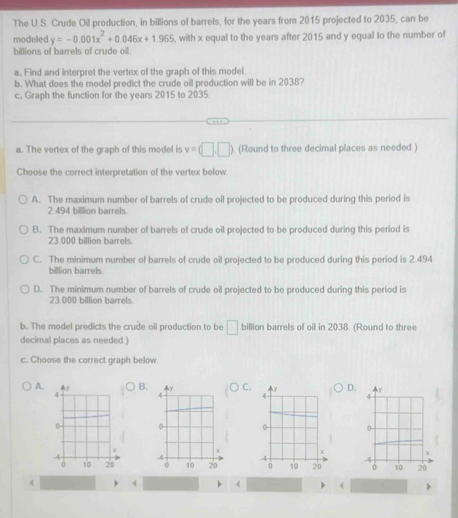The U.S. Crude Oil production, in billions of barrels, for the years from 2015 projected to 2035, can be
modeled y=-0.001x^2+0.046x+1.965 , with x equal to the years after 2015 and y equal to the number of
billions of barrels of crude oil.
a. Find and interpret the vertex of the graph of this model.
b. What does the model predict the crude oil production will be in 2038?
c. Graph the function for the years 2015 to 2035
a. The vertex of the graph of this model is v=(□ ,□ ). (Round to three decimal places as needed.)
Choose the correct interpretation of the vertex below
A. The maximum number of barrels of crude oil projected to be produced during this period is
2.494 billion barrels.
B. The maximum number of barrels of crude oil projected to be produced during this period is
23.000 billion barrels.
C. The minimum number of barrels of crude oil projected to be produced during this period is 2.494
billion barrels.
D. The minimum number of barrels of crude oil projected to be produced during this period is
23.000 billion barrels
b. The model predicts the crude oil production to be □ billion barrels of oil in 2038. (Round to three
decimal places as needed.)
c. Choose the correct graph below.
B.
C.
D.
A. y
4
0
x
-4
0 10 20
《