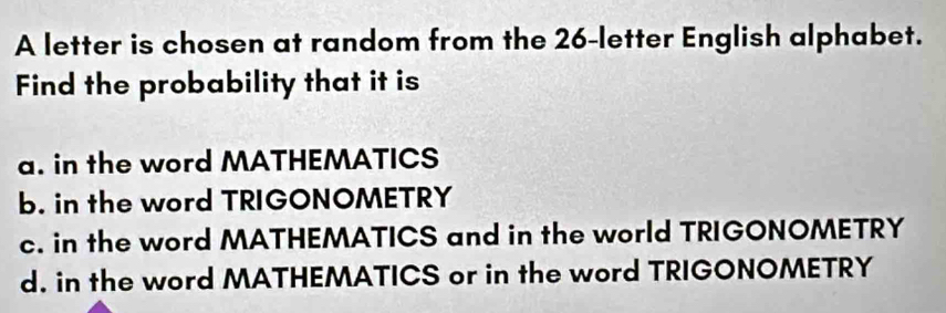 A letter is chosen at random from the 26 -letter English alphabet.
Find the probability that it is
a. in the word MATHEMATICS
b. in the word TRIGONOMETRY
c. in the word MATHEMATICS and in the world TRIGONOMETRY
d. in the word MATHEMATICS or in the word TRIGONOMETRY