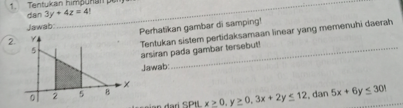 Tentukan himpuñan per
dan 3y+4z=4!
Jawab:
2.Perhatikan gambar di samping!
Tentukan sistem pertidaksamaan linear yang memenuhi daerah
arsiran pada gambar tersebut!
Jawab:
n dari SPtL x≥ 0, y≥ 0, 3x+2y≤ 12 , dan 5x+6y≤ 301