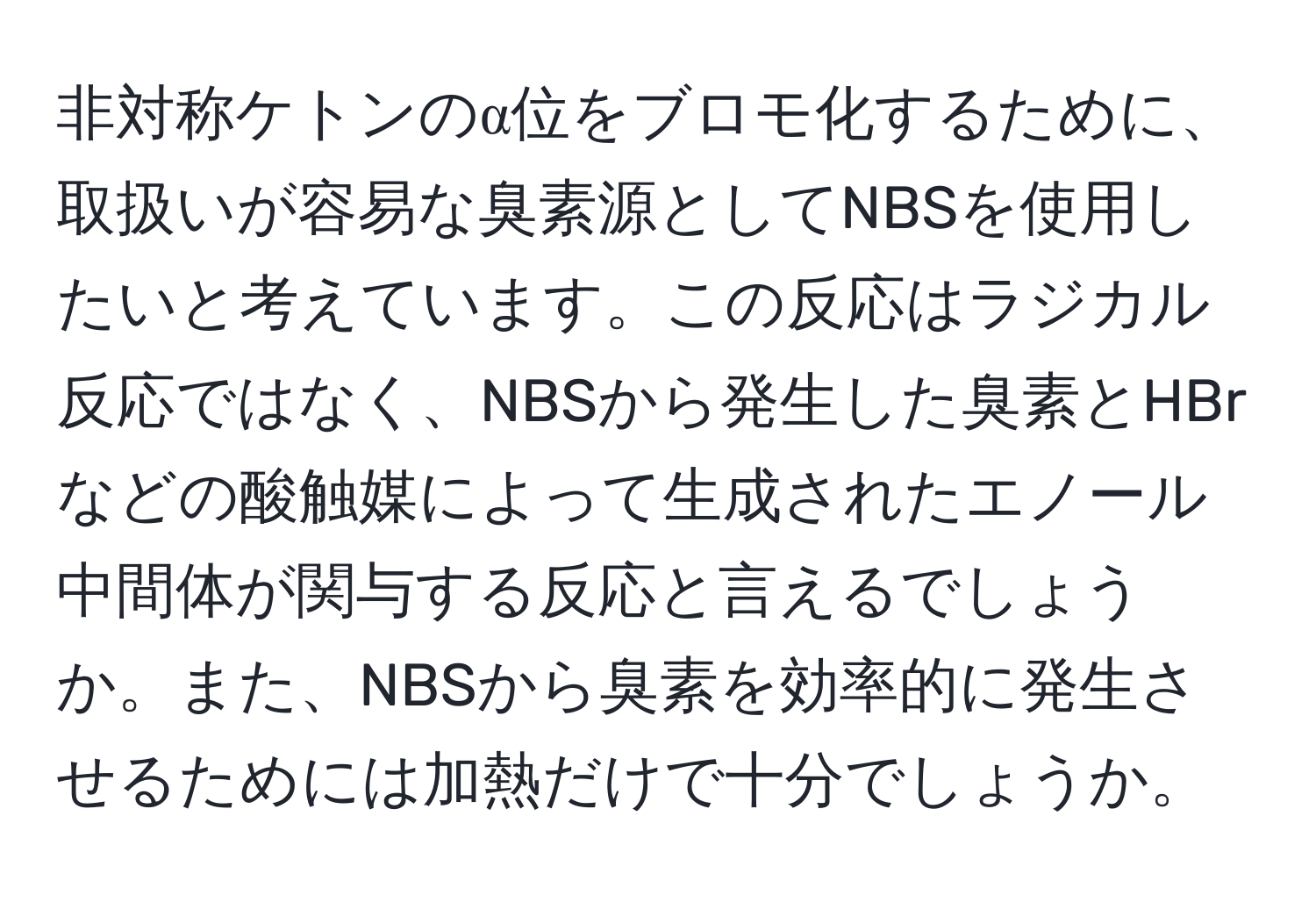 非対称ケトンのα位をブロモ化するために、取扱いが容易な臭素源としてNBSを使用したいと考えています。この反応はラジカル反応ではなく、NBSから発生した臭素とHBrなどの酸触媒によって生成されたエノール中間体が関与する反応と言えるでしょうか。また、NBSから臭素を効率的に発生させるためには加熱だけで十分でしょうか。