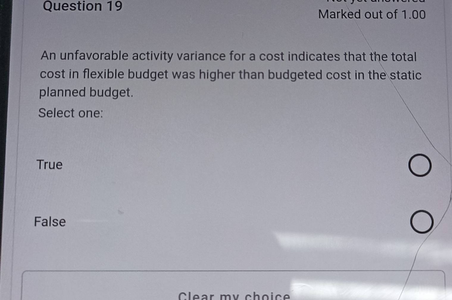 Marked out of 1.00
An unfavorable activity variance for a cost indicates that the total
cost in flexible budget was higher than budgeted cost in the static
planned budget.
Select one:
True
False
Clear my choice