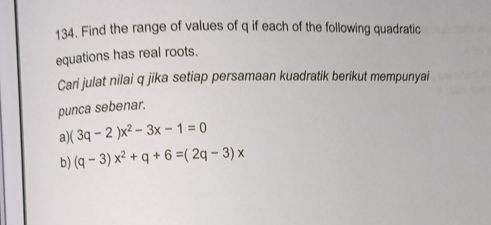 Find the range of values of q if each of the following quadratic 
equations has real roots. 
Cari julat nilai q jika setiap persamaan kuadratik berikut mempunyai 
punca sebenar. 
a) (3q-2)x^2-3x-1=0
b) (q-3)x^2+q+6=(2q-3)x